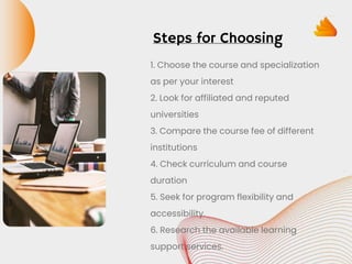 Steps for Choosing
1. Choose the course and specialization
as per your interest
2. Look for affiliated and reputed
universities
3. Compare the course fee of different
institutions
4. Check curriculum and course
duration
5. Seek for program flexibility and
accessibility.
6. Research the available learning
support services.
 