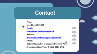 Contact
Phone :
+44 01454 329898
Email :
sales@west-technology.co.uk
website:
www.west-technology.co.uk/vacuum
Office :
Dalton House, Great Western Business Park,
Armstrong Way, Yate, Bristol, BS37 5NG
 
