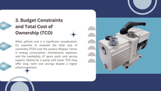 While upfront cost is a significant consideration,
it's essential to evaluate the total cost of
ownership (TCO) over the pump's lifespan. Factor
in energy consumption, maintenance expenses,
and the availability of spare parts and service
support. Opting for a pump with lower TCO may
offer long- term cost savings despite a higher
initial investment.
3. Budget Constraints
and Total Cost of
Ownership (TCO)
 