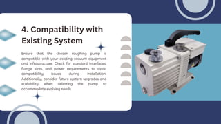 Ensure that the chosen roughing pump is
compatible with your existing vacuum equipment
and infrastructure. Check for standard interfaces,
flange sizes, and power requirements to avoid
compatibility issues during installation.
Additionally, consider future system upgrades and
scalability when selecting the pump to
accommodate evolving needs.
4. Compatibility with
Existing System
 