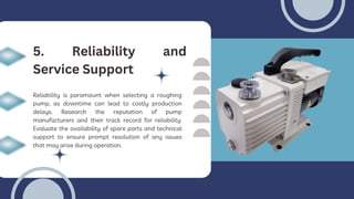Reliability is paramount when selecting a roughing
pump, as downtime can lead to costly production
delays. Research the reputation of pump
manufacturers and their track record for reliability.
Evaluate the availability of spare parts and technical
support to ensure prompt resolution of any issues
that may arise during operation.
5. Reliability and
Service Support
 
