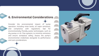 Consider the environmental impact of pump
operation, including noise levels, oil vapor emissions,
and compliance with regulations. Opt for
environmentally friendly pump technologies, such as
dry pumps or oil- free systems, to minimize emissions
and ensure workplace safety. Assess the pump's
environmental credentials alongside its performance
and cost considerations.
6. Environmental Considerations
 