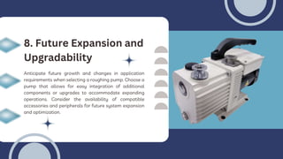 Anticipate future growth and changes in application
requirements when selecting a roughing pump. Choose a
pump that allows for easy integration of additional
components or upgrades to accommodate expanding
operations. Consider the availability of compatible
accessories and peripherals for future system expansion
and optimization.
8. Future Expansion and
Upgradability
 
