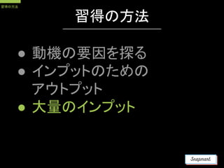 習得の方法
● 動機の要因を探る
● インプットのための
アウトプット
● 大量のインプット
習得の方法
 