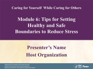 Department of Health and Human Services
Centers for Disease Control and Prevention
National Institute for Occupational Safety and Health
Caring for Yourself While Caring for Others
Module 6: Tips for Setting
Healthy and Safe
Boundaries to Reduce Stress
Presenter’s Name
Host Organization
 