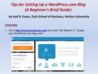 Tips for Setting Up a WordPress.com Blog
(A Beginner’s Brief Guide)
by Joel R. Evans, Zarb School of Business, Hofstra University
Overview
1. Go to http://www.wordpress.com/ and click “Get Started” or “Create
your WordPress.com blog now!”
 