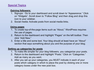 Special Topics
Gaining followers:
1. Signups : Go to your dashboard and scroll down to “Appearance.” Click
on “Widgets”. Scroll down to “Follow Blog” and then drag and drop this
icon to your sidebar.
2. Social media: Activate posts from social media links.
Using pages
1. To create top-of-the-page items such as “About,” WordPress requires
the use of pages.
2. Return to the dashboard and highlight “Pages” on the left toolbar. Then
click “Add New.”
3. Enter a title and some text. Your blog should at least have an “About”
section that says something about you and the purpose of your blog.
Setting up categories for posts
1. To make life simpler for your blog followers, you categorize your posts.
2. Return to the dashboard and highlight “Posts.” Click on “Categories.”
Add as many as you want.
3. After you set up your categories, you MUST indicate in each of your
posts which category in which to place the post by clicking one or more
category boxes under the new post box.
 