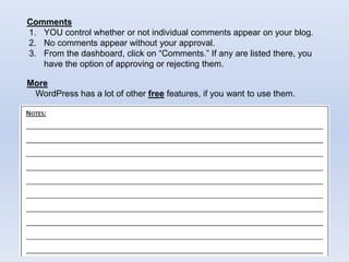 Comments
1. YOU control whether or not individual comments appear on your blog.
2. No comments appear without your approval.
3. From the dashboard, click on “Comments.” If any are listed there, you
have the option of approving or rejecting them.
More
WordPress has a lot of other free features, if you want to use them.
 