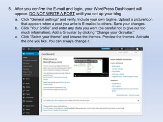 5. After you confirm the E-mail and login, your WordPress Dashboard will
appear. DO NOT WRITE A POST until you set up your blog.
a. Click “General settings” and verify. Include your own tagline. Upload a picture/icon
that appears when a post you write is E-mailed to others. Save your changes.
b. Click “Your profile” and enter any data you want (be careful not to give out too
much information). Add a Gravatar by clicking “Change your Gravatar.”
c. Click “Select your theme” and browse the themes. Preview the themes. Activate
the one you like. You can always change it.
 