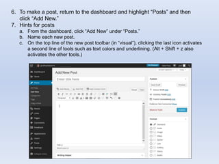 6. To make a post, return to the dashboard and highlight “Posts” and then
click “Add New.”
7. Hints for posts
a. From the dashboard, click “Add New” under “Posts.”
b. Name each new post.
c. On the top line of the new post toolbar (in “visual”), clicking the last icon activates
a second line of tools such as text colors and underlining. (Alt + Shift + z also
activates the other tools.)
 