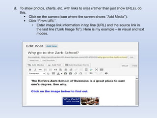 d. To show photos, charts, etc. with links to sites (rather than just show URLs), do
this:
 Click on the camera icon where the screen shows “Add Media”).
 Click “From URL”.
• Enter image link information in top line (URL) and the source link in
the last line (“Link Image To”). Here is my example – in visual and text
modes.
 