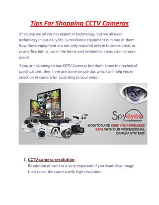 Tips For Shopping CCTV Cameras
Of course we all are not expert in technology, but we all need
technology in our daily life. Surveillance equipment is in one of them.
Now these equipment are not only required only in business areas or
your office but its use in the home and residential areas also increase
speed.
If you are planning to buy CCTV Cameras but don’t know the technical
specifications, then here are some simple tips which will help you in
selection of camera for according to your need.
1. CCTV camera resolution:
Resolution of camera is very important if you want clear image
then select the camera with high resolution.
 