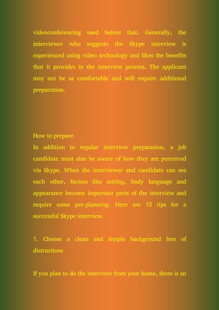 videoconferencing used before that. Generally, the
interviewer who suggests the Skype interview is
experienced using video technology and likes the benefits
that it provides in the interview process. The applicant
may not be as comfortable and will require additional
preparation.
How to prepare
In addition to regular interview preparation, a job
candidate must also be aware of how they are perceived
via Skype. When the interviewer and candidate can see
each other, factors like setting, body language and
appearance become important parts of the interview and
require some pre-planning. Here are 10 tips for a
successful Skype interview.
1. Choose a clean and simple background free of
distractions
If you plan to do the interview from your home, there is an
 