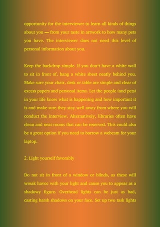 opportunity for the interviewer to learn all kinds of things
about you — from your taste in artwork to how many pets
you have. The interviewer does not need this level of
personal information about you.
Keep the backdrop simple. If you don’t have a white wall
to sit in front of, hang a white sheet neatly behind you.
Make sure your chair, desk or table are simple and clear of
excess papers and personal items. Let the people (and pets)
in your life know what is happening and how important it
is and make sure they stay well away from where you will
conduct the interview. Alternatively, libraries often have
clean and neat rooms that can be reserved. This could also
be a great option if you need to borrow a webcam for your
laptop.
2. Light yourself favorably
Do not sit in front of a window or blinds, as these will
wreak havoc with your light and cause you to appear as a
shadowy figure. Overhead lights can be just as bad,
casting harsh shadows on your face. Set up two task lights
 