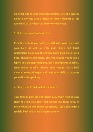 on either side of your computer/webcam. Test the light by
doing a dry run with a friend or family member at the
same time of day that your interview will occur.
3. Make sure your hands are free
Even if you think you don’t, you talk with your hands and
your body as well as with your mouth and facial
expressions. Make sure the camera has a good shot of your
head, shoulders and hands. This will require you to use a
laptop or a desktop computer, not a smartphone or tablet.
Smartphones or tablet devices often require you to hold
them at awkward angles and limit your ability to express
yourself while speaking.
4. Sit up, lean in and look at the camera
Take time to pick the right chair. Stay away from an easy
chair or a big desk chair that swivels and leans back, as
these will make you appear too relaxed. Pick a chair with a
straight back and sit with proper posture.
 