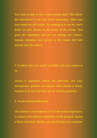 You want to lean in like a news anchor does. This allows
the interviewer to see your facial expressions. Make sure
your hands are still visible. As tempting as it may be, don’t
fixate on your picture in the corner of the screen. This
gives the impression you are not making eye contact.
Instead, minimize your picture to the corner and look
directly into the camera.
5. Confirm that your sound is audible and your camera is
on
Clarity is important. Before the interview, test your
microphone, speakers and camera with a friend or family
member to be sure that they are all working optimally.
6. Avoid technical difficulties
The internet is not foolproof. It is of the utmost importance
to ensure your internet connection works properly during
a Skype interview. Ideally, you should plug your computer
 