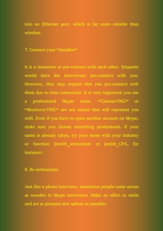 into an Ethernet port, which is far more reliable than
wireless.
7. Connect your “handles”
It is a timesaver to pre-connect with each other. Etiquette
would have the interviewer pre-connect with you.
However, they may request that you pre-connect with
them due to time constraints. It is very important you use
a professional Skype name. “Carman1962” or
“Beerlover1992” are not names that will represent you
well. Even if you have to open another account on Skype,
make sure you choose something professional. If your
name is already taken, try your name with your industry
or function (jsmith_accountant or jsmith_CPA, for
instance).
8. Be enthusiastic
Just like a phone interview, sometimes people come across
as wooden in Skype interviews. Make an effort to smile
and act as pleasant and upbeat as possible.
 