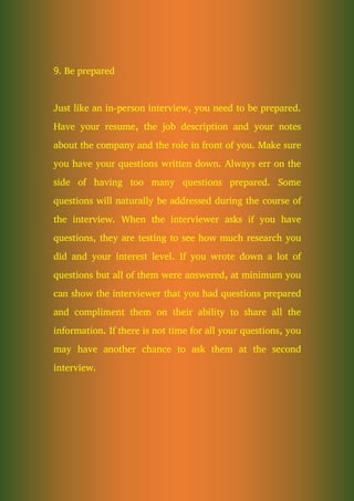 9. Be prepared
Just like an in-person interview, you need to be prepared.
Have your resume, the job description and your notes
about the company and the role in front of you. Make sure
you have your questions written down. Always err on the
side of having too many questions prepared. Some
questions will naturally be addressed during the course of
the interview. When the interviewer asks if you have
questions, they are testing to see how much research you
did and your interest level. If you wrote down a lot of
questions but all of them were answered, at minimum you
can show the interviewer that you had questions prepared
and compliment them on their ability to share all the
information. If there is not time for all your questions, you
may have another chance to ask them at the second
interview.
 