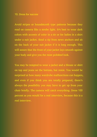 10. Dress for success
Avoid stripes or houndstooth type patterns because they
read on camera like a strobe light. It’s best to wear dark
colors with accents of color in a tie or for ladies in a shirt
under a suit jacket. Steal a tip from news anchors and sit
on the back of your suit jacket if it is long enough. This
will assure that the front of your jacket lays smooth against
your body and give you the most polished look.
You may be tempted to wear a jacket and a blouse or shirt
on top and jeans on the bottom, but resist. You would be
surprised at how many wardrobe malfunctions can happen,
and even if you think you are totally prepared, there’s
always the possibility you may have to get up from your
chair briefly. The camera will catch everything. Dress 100
percent as you would for a real interview, because this is a
real interview.
 