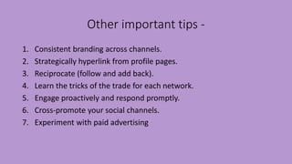 Other important tips -
1. Consistent branding across channels.
2. Strategically hyperlink from profile pages.
3. Reciprocate (follow and add back).
4. Learn the tricks of the trade for each network.
5. Engage proactively and respond promptly.
6. Cross-promote your social channels.
7. Experiment with paid advertising
 