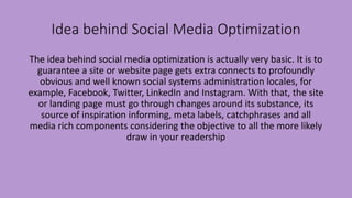 Idea behind Social Media Optimization
The idea behind social media optimization is actually very basic. It is to
guarantee a site or website page gets extra connects to profoundly
obvious and well known social systems administration locales, for
example, Facebook, Twitter, LinkedIn and Instagram. With that, the site
or landing page must go through changes around its substance, its
source of inspiration informing, meta labels, catchphrases and all
media rich components considering the objective to all the more likely
draw in your readership
 
