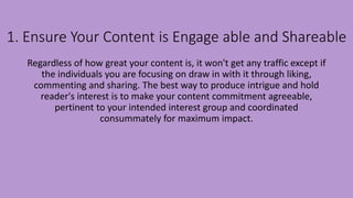 1. Ensure Your Content is Engage able and Shareable
Regardless of how great your content is, it won't get any traffic except if
the individuals you are focusing on draw in with it through liking,
commenting and sharing. The best way to produce intrigue and hold
reader's interest is to make your content commitment agreeable,
pertinent to your intended interest group and coordinated
consummately for maximum impact.
 