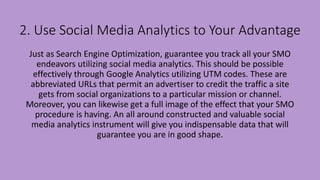 2. Use Social Media Analytics to Your Advantage
Just as Search Engine Optimization, guarantee you track all your SMO
endeavors utilizing social media analytics. This should be possible
effectively through Google Analytics utilizing UTM codes. These are
abbreviated URLs that permit an advertiser to credit the traffic a site
gets from social organizations to a particular mission or channel.
Moreover, you can likewise get a full image of the effect that your SMO
procedure is having. An all around constructed and valuable social
media analytics instrument will give you indispensable data that will
guarantee you are in good shape.
 
