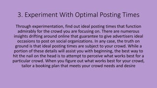 3. Experiment With Optimal Posting Times
Through experimentation, find out ideal posting times that function
admirably for the crowd you are focusing on. There are numerous
insights drifting around online that guarantee to give advertisers ideal
occasions to post on social organizations. In any case, the truth on
ground is that ideal posting times are subject to your crowd. While a
portion of these details will assist you with beginning, the best way to
hit the nail on the head is to attempt to perceive what works best for a
particular crowd. When you figure out what works best for your crowd,
tailor a booking plan that meets your crowd needs and desire
 