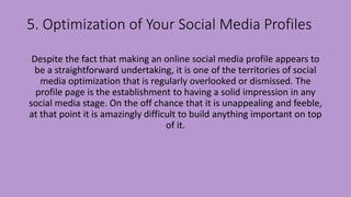 5. Optimization of Your Social Media Profiles
Despite the fact that making an online social media profile appears to
be a straightforward undertaking, it is one of the territories of social
media optimization that is regularly overlooked or dismissed. The
profile page is the establishment to having a solid impression in any
social media stage. On the off chance that it is unappealing and feeble,
at that point it is amazingly difficult to build anything important on top
of it.
 