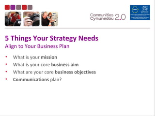 5 Things Your Strategy Needs
Align to Your Business Plan
• What is your mission
• What is your core business aim
• What are your core business objectives
• Communications plan?
 
