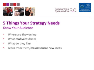 5 Things Your Strategy Needs
Know Your Audience
• Where are they online
• What motivates them
• What do they like
• Learn from them/crowd source new ideas
 