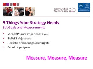 5 Things Your Strategy Needs
Set Goals and Measurements
• What KPI’s are important to you
• SMART objectives
• Realistic and manageable targets
• Monitor progress
Measure, Measure, Measure
 