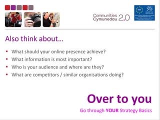 Also think about…
• What should your online presence achieve?
• What information is most important?
• Who is your audience and where are they?
• What are competitors / similar organisations doing?
Over to you
Go through YOUR Strategy Basics
 