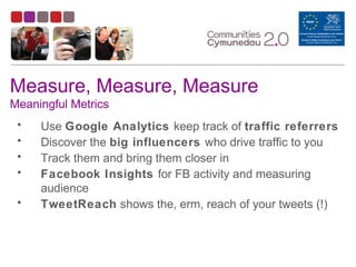 Measure, Measure, Measure
Meaningful Metrics
• Use Google Analytics keep track of traffic referrers
• Discover the big influencers who drive traffic to you
• Track them and bring them closer in
• Facebook Insights for FB activity and measuring
audience
• TweetReach shows the, erm, reach of your tweets (!)
 
