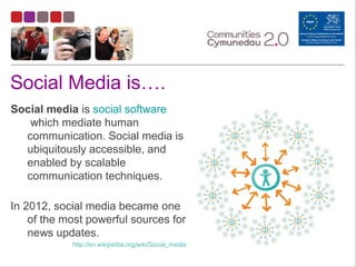 Social Media is….
Social media is social software
which mediate human
communication. Social media is
ubiquitously accessible, and
enabled by scalable
communication techniques.
In 2012, social media became one
of the most powerful sources for
news updates.
http://en.wikipedia.org/wiki/Social_media
 