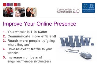 Improve Your Online Presence
1. Your website is 1 in 630m
2. Communicate more efficiently
3. Reach more people by ‘going to
where they are’
4. Drive relevant traffic to your
website
5. Increase numbers of
enquiries/members/volunteers
 