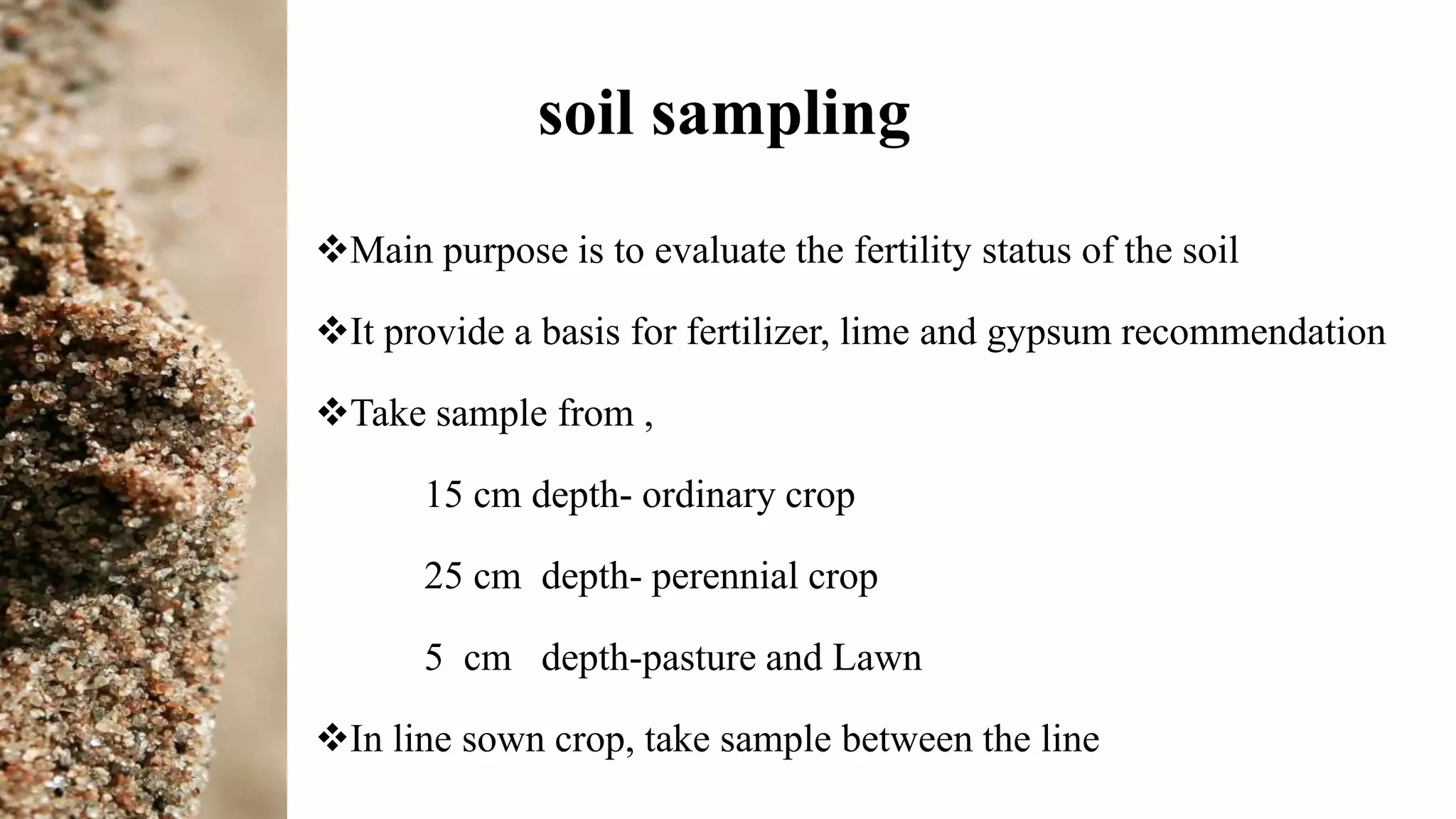 soil sampling
Main purpose is to evaluate the fertility status of the soil
It provide a basis for fertilizer, lime and gypsum recommendation
Take sample from ,
15 cm depth- ordinary crop
25 cm depth- perennial crop
5 cm depth-pasture and Lawn
In line sown crop, take sample between the line
 