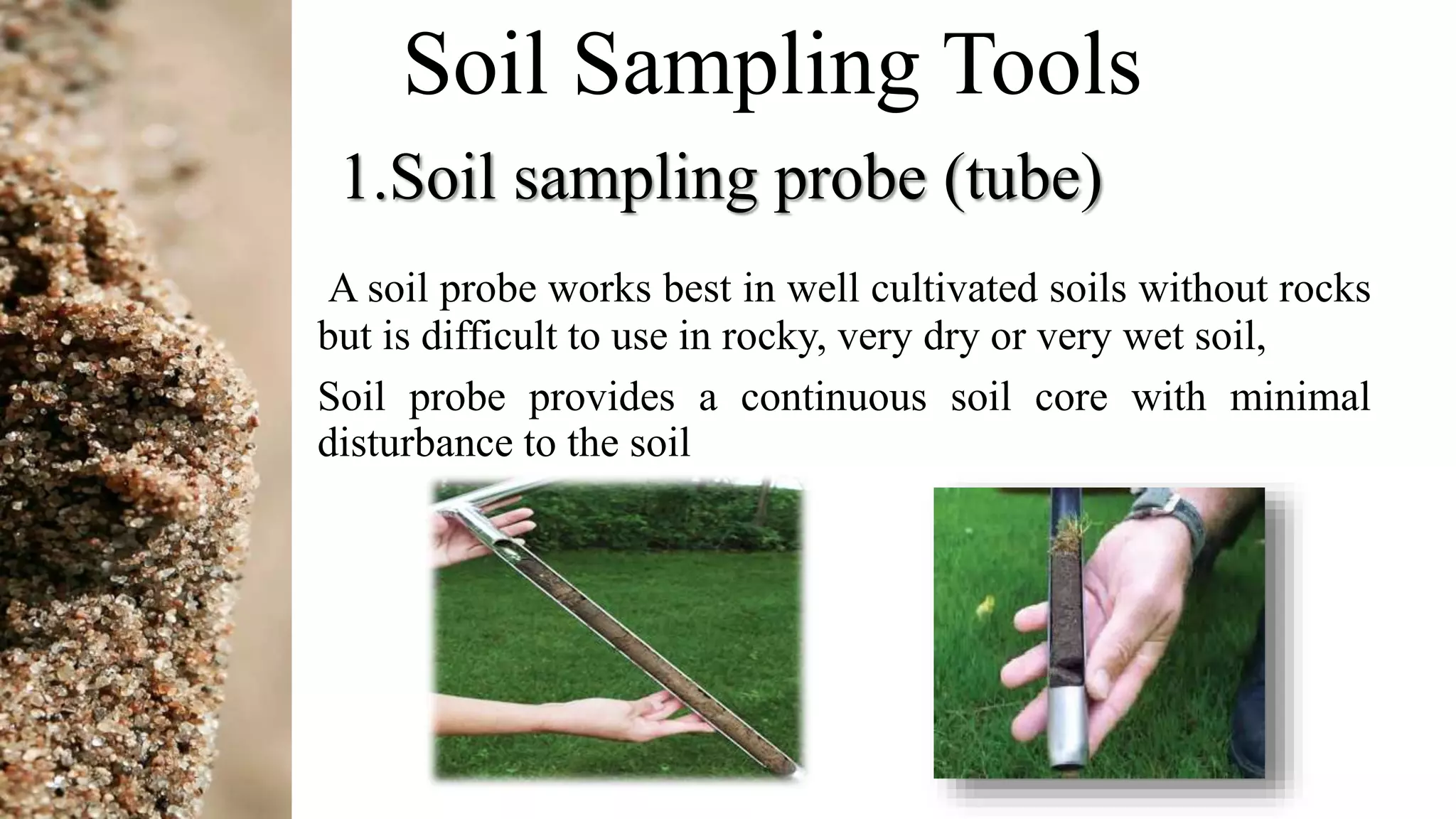 Soil Sampling Tools
1.Soil sampling probe (tube)
A soil probe works best in well cultivated soils without rocks
but is difficult to use in rocky, very dry or very wet soil,
Soil probe provides a continuous soil core with minimal
disturbance to the soil
 