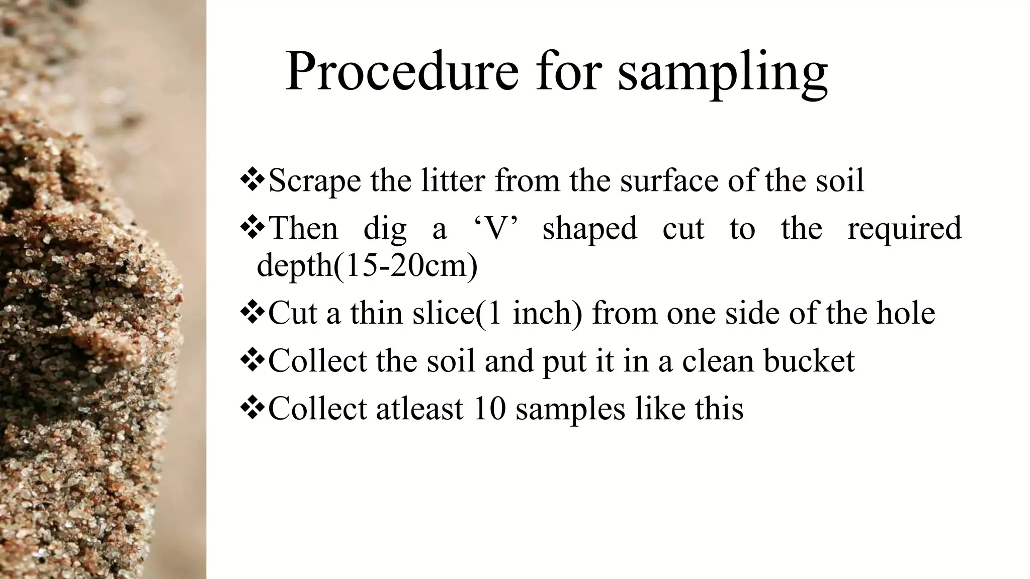 Procedure for sampling
Scrape the litter from the surface of the soil
Then dig a ‘V’ shaped cut to the required
depth(15-20cm)
Cut a thin slice(1 inch) from one side of the hole
Collect the soil and put it in a clean bucket
Collect atleast 10 samples like this
 