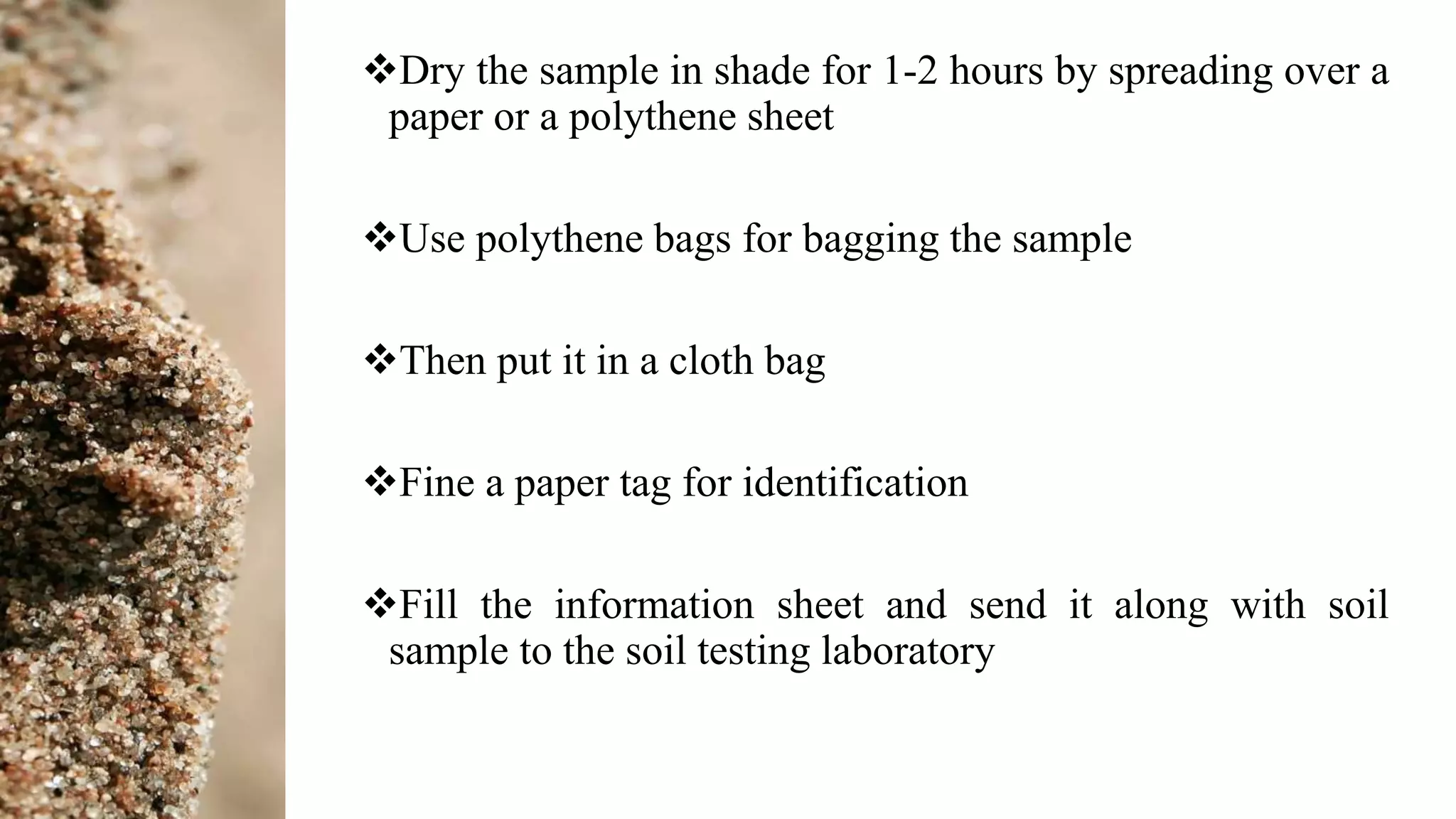 Dry the sample in shade for 1-2 hours by spreading over a
paper or a polythene sheet
Use polythene bags for bagging the sample
Then put it in a cloth bag
Fine a paper tag for identification
Fill the information sheet and send it along with soil
sample to the soil testing laboratory
 