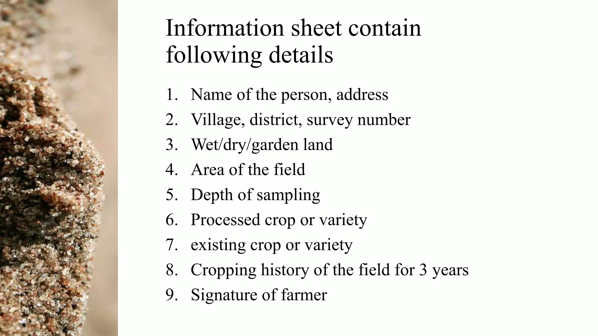 Information sheet contain
following details
1. Name of the person, address
2. Village, district, survey number
3. Wet/dry/garden land
4. Area of the field
5. Depth of sampling
6. Processed crop or variety
7. existing crop or variety
8. Cropping history of the field for 3 years
9. Signature of farmer
 