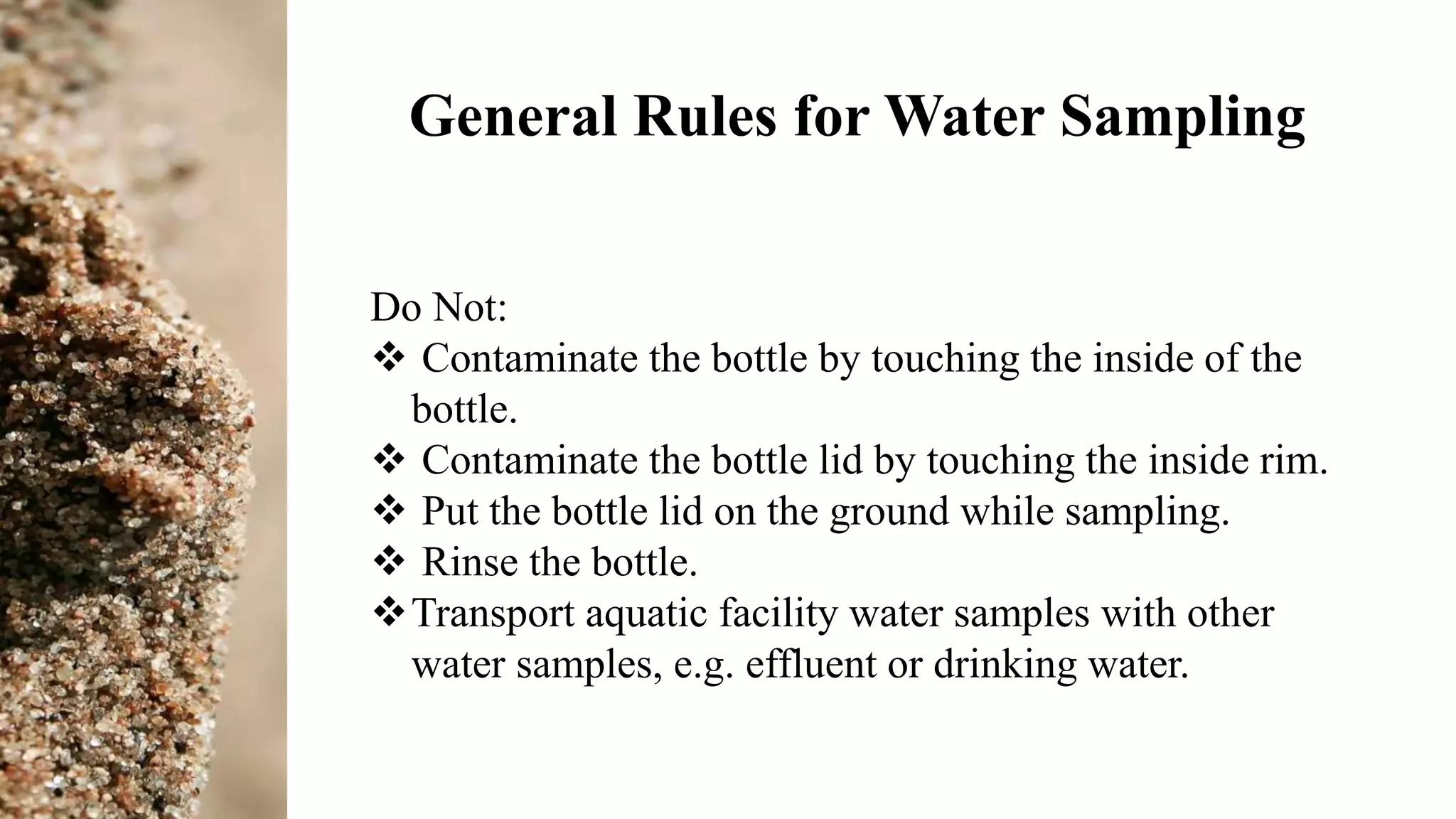 General Rules for Water Sampling
Do Not:
 Contaminate the bottle by touching the inside of the
bottle.
 Contaminate the bottle lid by touching the inside rim.
 Put the bottle lid on the ground while sampling.
 Rinse the bottle.
Transport aquatic facility water samples with other
water samples, e.g. effluent or drinking water.
 