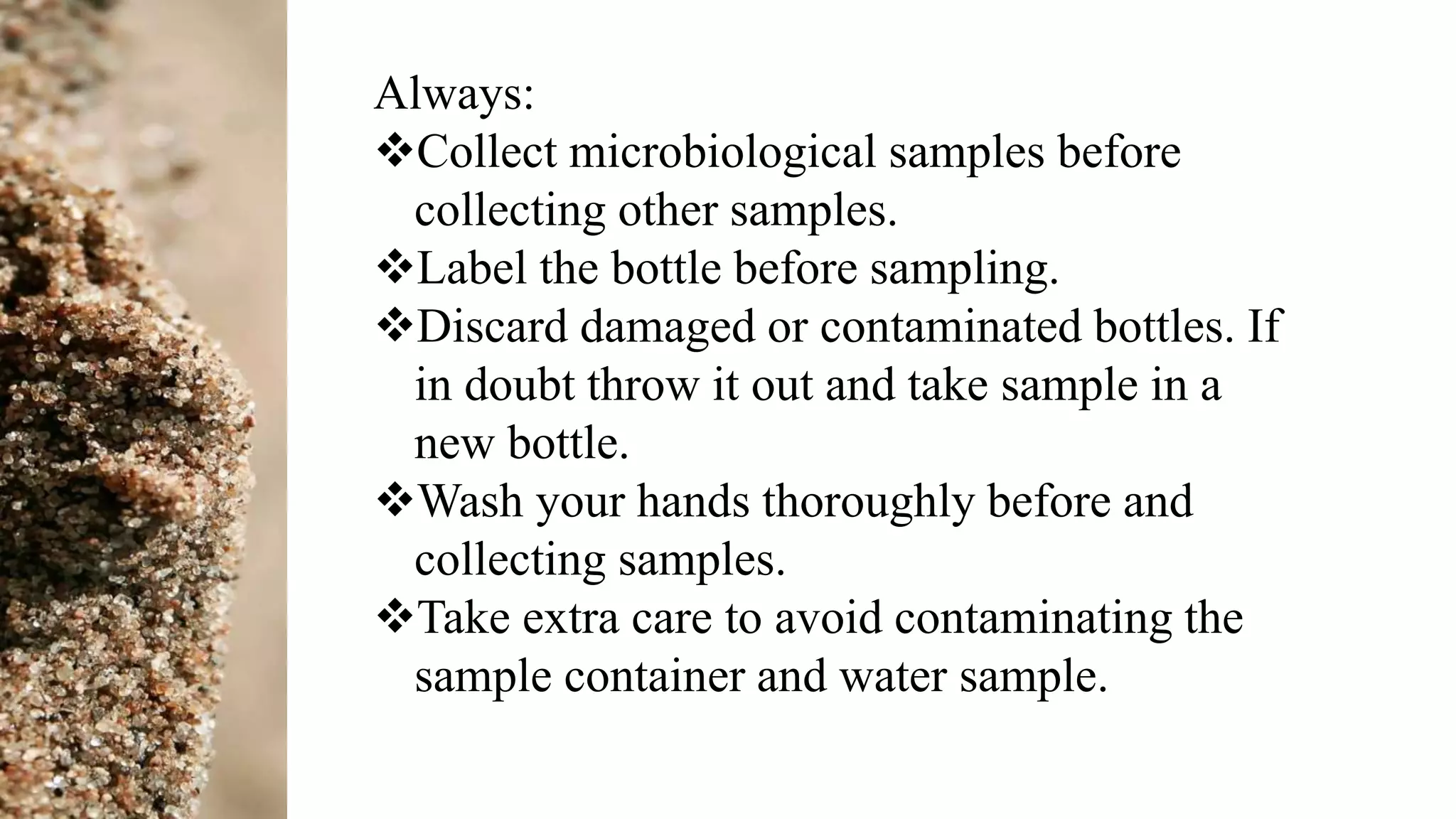 Always:
Collect microbiological samples before
collecting other samples.
Label the bottle before sampling.
Discard damaged or contaminated bottles. If
in doubt throw it out and take sample in a
new bottle.
Wash your hands thoroughly before and
collecting samples.
Take extra care to avoid contaminating the
sample container and water sample.
 