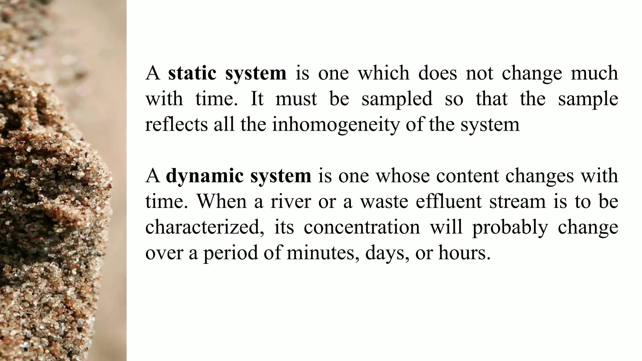 A static system is one which does not change much
with time. It must be sampled so that the sample
reflects all the inhomogeneity of the system
A dynamic system is one whose content changes with
time. When a river or a waste effluent stream is to be
characterized, its concentration will probably change
over a period of minutes, days, or hours.
 