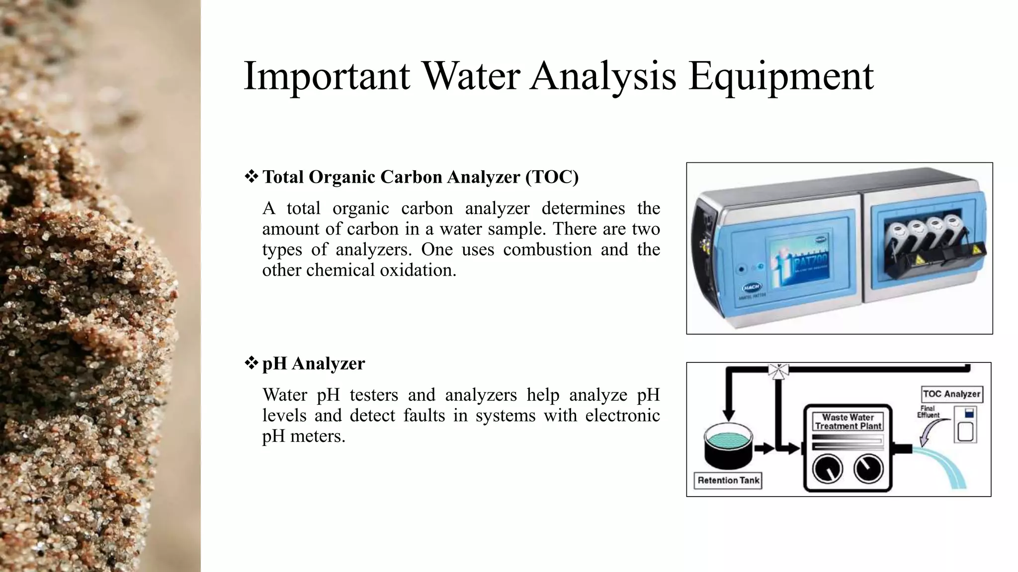 Important Water Analysis Equipment
Total Organic Carbon Analyzer (TOC)
A total organic carbon analyzer determines the
amount of carbon in a water sample. There are two
types of analyzers. One uses combustion and the
other chemical oxidation.
pH Analyzer
Water pH testers and analyzers help analyze pH
levels and detect faults in systems with electronic
pH meters.
 