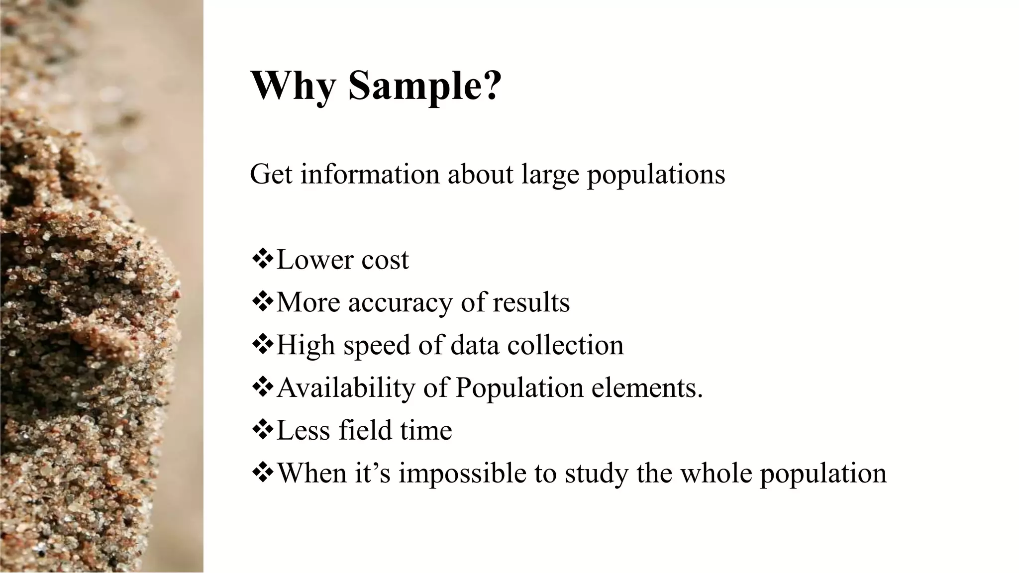 Why Sample?
Get information about large populations
Lower cost
More accuracy of results
High speed of data collection
Availability of Population elements.
Less field time
When it’s impossible to study the whole population
 