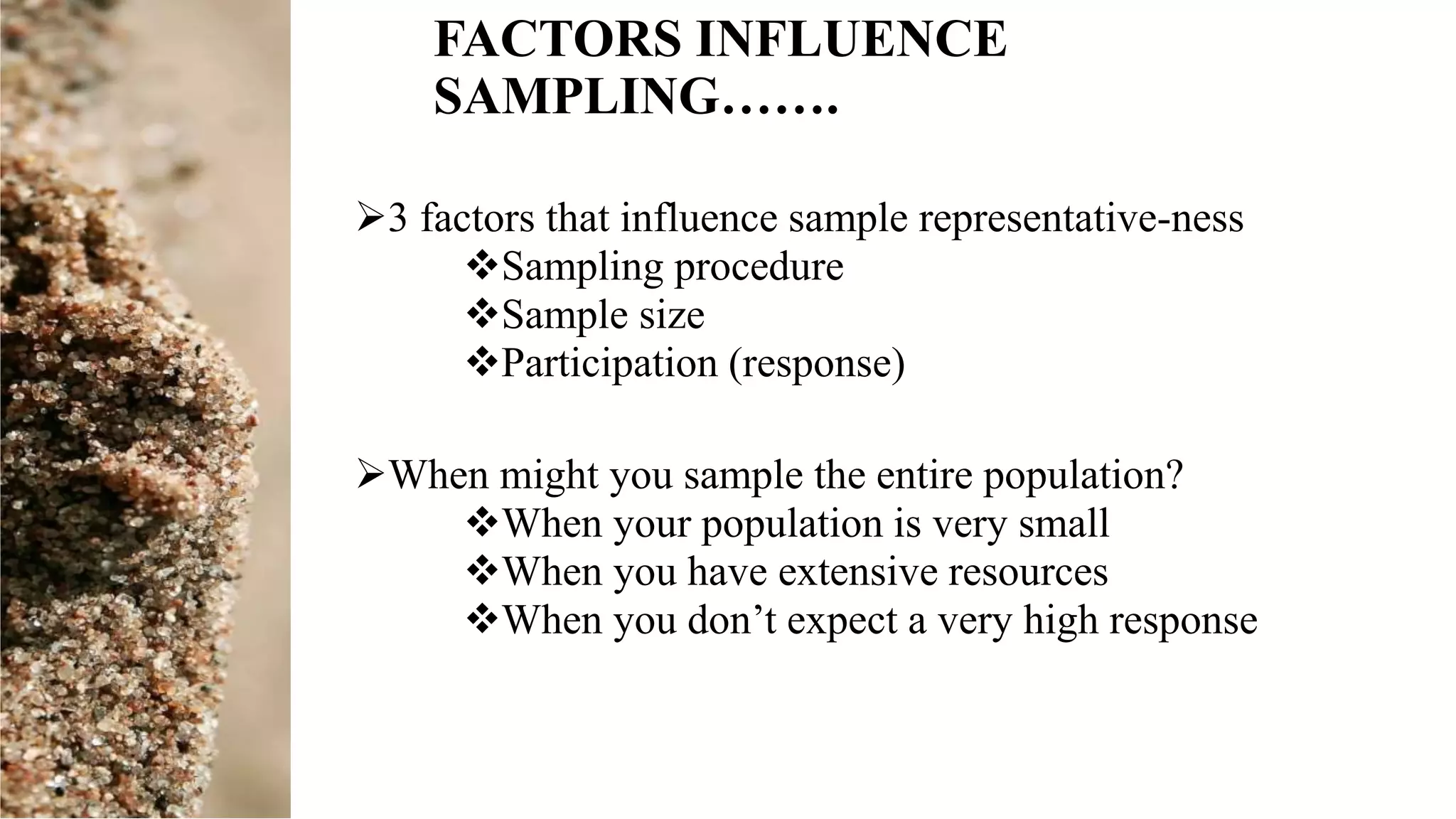 FACTORS INFLUENCE
SAMPLING…….
3 factors that influence sample representative-ness
Sampling procedure
Sample size
Participation (response)
When might you sample the entire population?
When your population is very small
When you have extensive resources
When you don’t expect a very high response
 