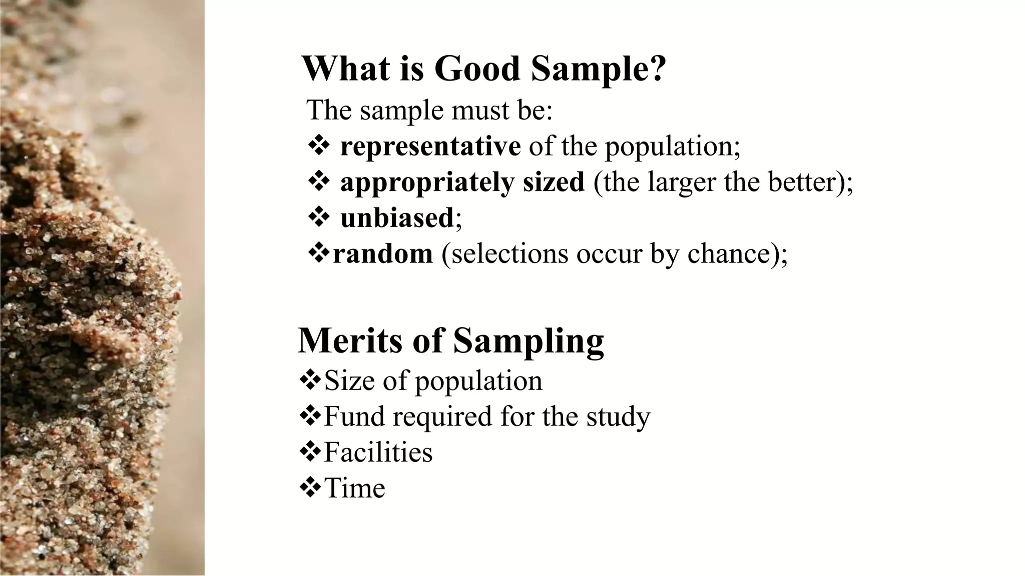 The sample must be:
 representative of the population;
 appropriately sized (the larger the better);
 unbiased;
random (selections occur by chance);
What is Good Sample?
Merits of Sampling
Size of population
Fund required for the study
Facilities
Time
 