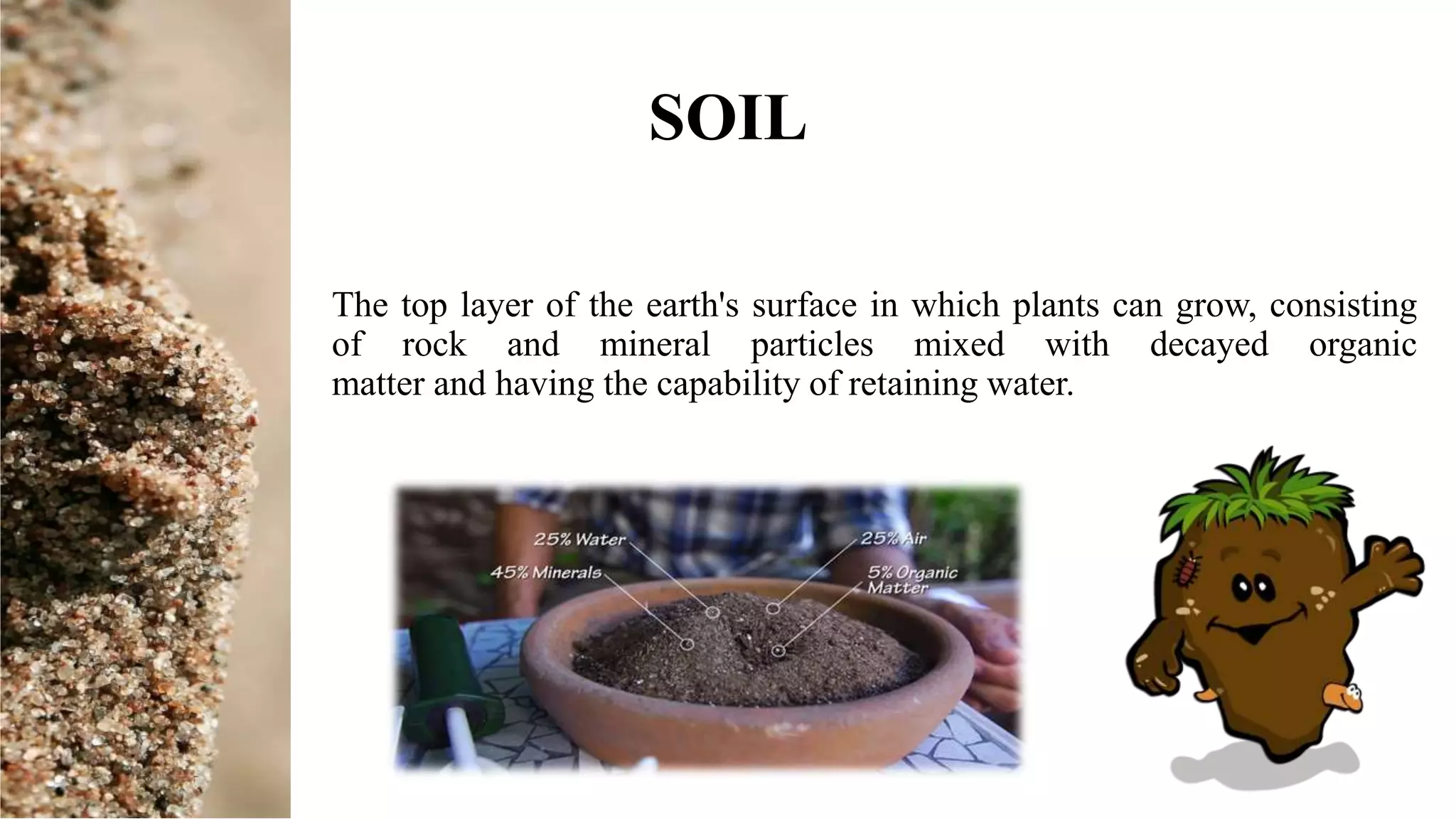 The top layer of the earth's surface in which plants can grow, consisting
of rock and mineral particles mixed with decayed organic
matter and having the capability of retaining water.
SOIL
 