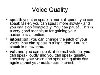 Voice Quality speed:  you can speak at normal speed, you can speak faster, you can speak more slowly - and you can stop completely! You can pause. This is a very good technique for gaining your audience's attention.  intonation:  you can change the pitch of your voice. You can speak in a high tone. You can speak in a low tone.  volume:  you can speak at normal volume, you can speak loudly and you can speak quietly. Lowering your voice and speaking quietly can again attract your audience's interest. 
